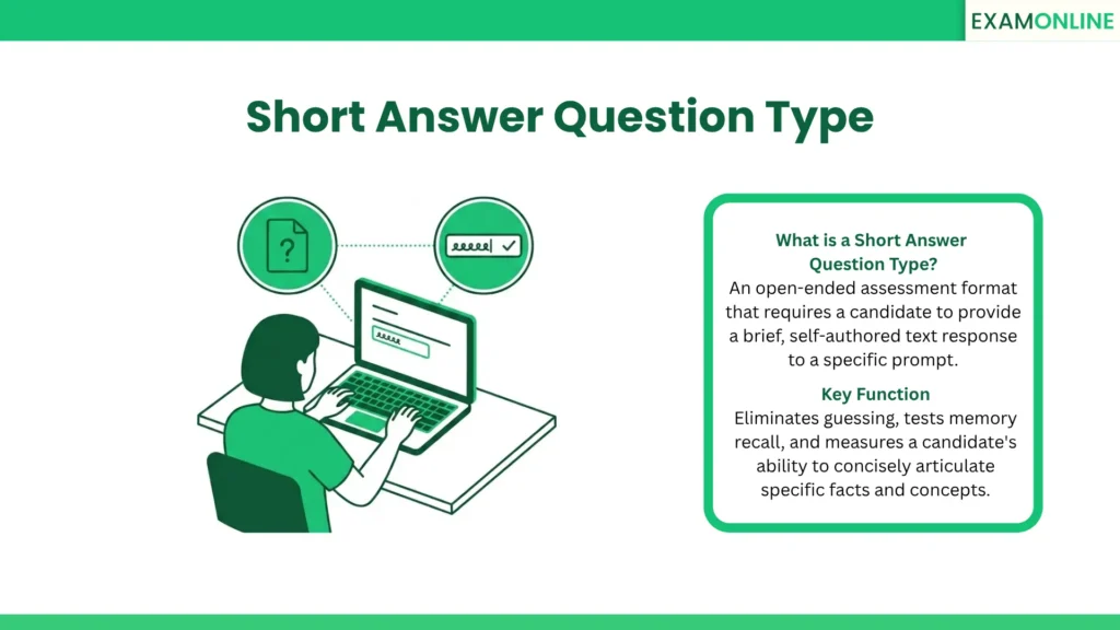 Short Answer Question Type: An open-ended assessment format that requires a candidate to provide a brief, self-authored text response to a specific prompt. Key Function: Eliminates guessing, tests memory recall, and measures a candidate's ability to concisely articulate specific facts and concepts.