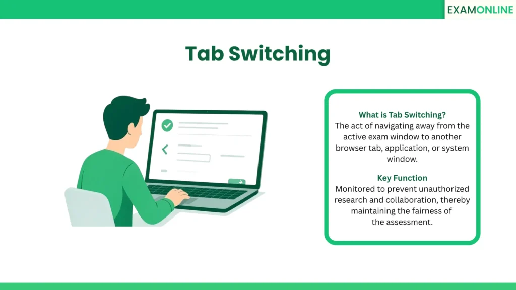 Tab Switching: The act of navigating away from the active exam window to another browser tab, application, or system window. Key Function: Monitored to prevent unauthorized research and collaboration, thereby maintaining the fairness of the assessment.